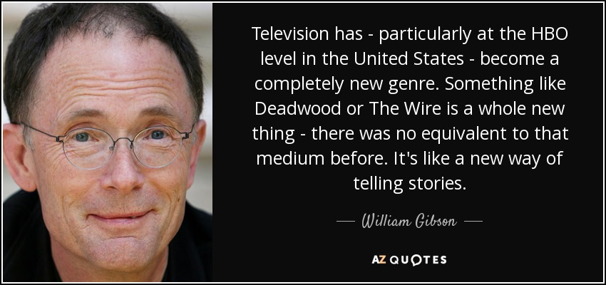 Television has - particularly at the HBO level in the United States - become a completely new genre. Something like Deadwood or The Wire is a whole new thing - there was no equivalent to that medium before. It's like a new way of telling stories. - William Gibson