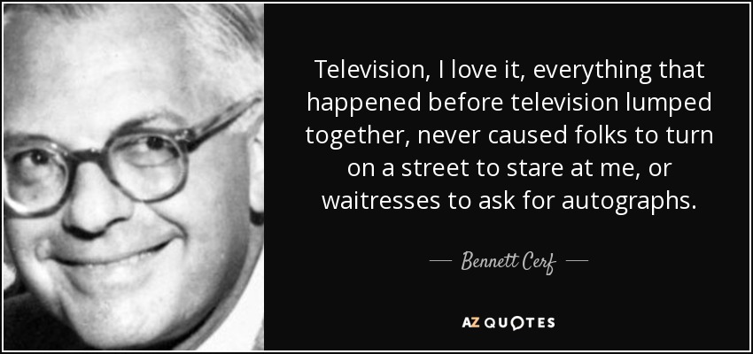 Television, I love it, everything that happened before television lumped together, never caused folks to turn on a street to stare at me, or waitresses to ask for autographs. - Bennett Cerf