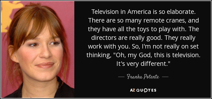 Television in America is so elaborate. There are so many remote cranes, and they have all the toys to play with. The directors are really good. They really work with you. So, I'm not really on set thinking, 