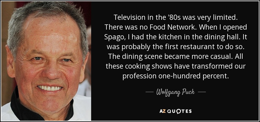 Television in the '80s was very limited. There was no Food Network. When I opened Spago, I had the kitchen in the dining hall. It was probably the first restaurant to do so. The dining scene became more casual. All these cooking shows have transformed our profession one-hundred percent. - Wolfgang Puck