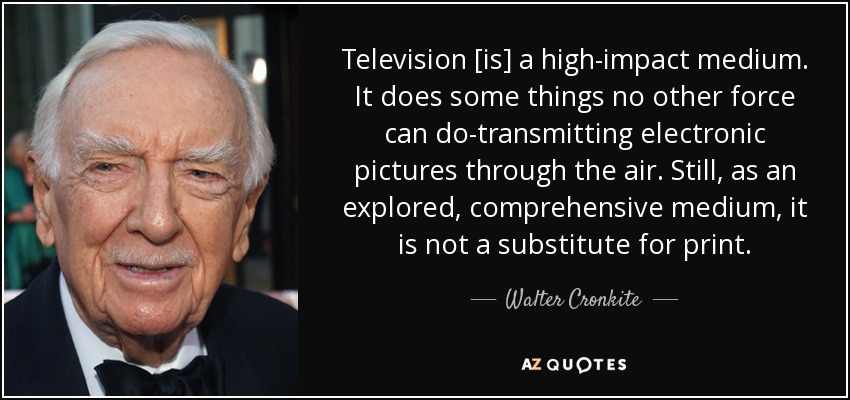 Television [is] a high-impact medium. It does some things no other force can do-transmitting electronic pictures through the air. Still, as an explored, comprehensive medium, it is not a substitute for print. - Walter Cronkite