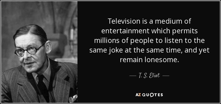 Television is a medium of entertainment which permits millions of people to listen to the same joke at the same time, and yet remain lonesome. - T. S. Eliot