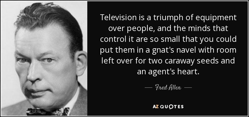 Television is a triumph of equipment over people, and the minds that control it are so small that you could put them in a gnat's navel with room left over for two caraway seeds and an agent's heart. - Fred Allen