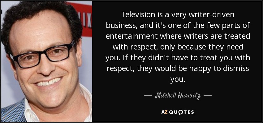 Television is a very writer-driven business, and it's one of the few parts of entertainment where writers are treated with respect, only because they need you. If they didn't have to treat you with respect, they would be happy to dismiss you. - Mitchell Hurwitz