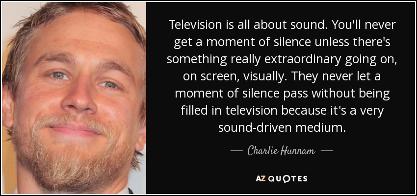 Television is all about sound. You'll never get a moment of silence unless there's something really extraordinary going on, on screen, visually. They never let a moment of silence pass without being filled in television because it's a very sound-driven medium. - Charlie Hunnam