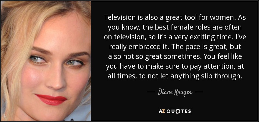 Television is also a great tool for women. As you know, the best female roles are often on television, so it's a very exciting time. I've really embraced it. The pace is great, but also not so great sometimes. You feel like you have to make sure to pay attention, at all times, to not let anything slip through. - Diane Kruger