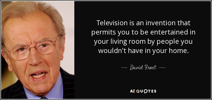 Television is an invention that permits you to be entertained in your living room by people you wouldn't have in your home. - David Frost