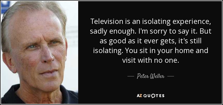 Television is an isolating experience, sadly enough. I'm sorry to say it. But as good as it ever gets, it's still isolating. You sit in your home and visit with no one. - Peter Weller