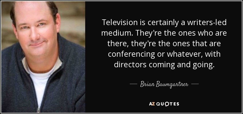 Television is certainly a writers-led medium. They're the ones who are there, they're the ones that are conferencing or whatever, with directors coming and going. - Brian Baumgartner
