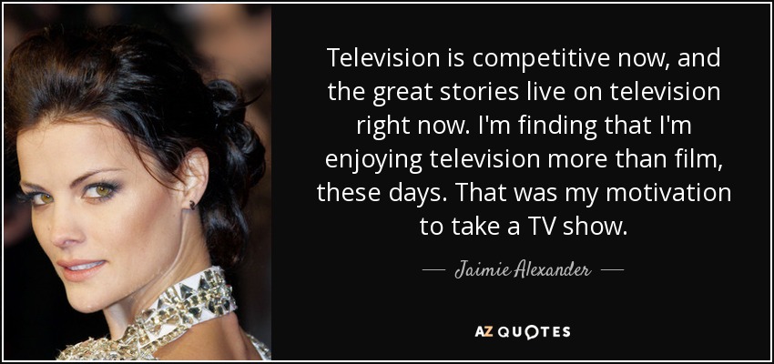 Television is competitive now, and the great stories live on television right now. I'm finding that I'm enjoying television more than film, these days. That was my motivation to take a TV show. - Jaimie Alexander