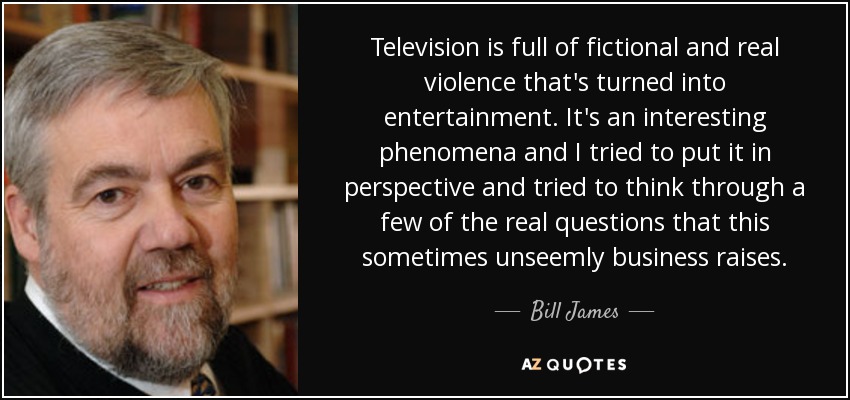 Television is full of fictional and real violence that's turned into entertainment. It's an interesting phenomena and I tried to put it in perspective and tried to think through a few of the real questions that this sometimes unseemly business raises. - Bill James