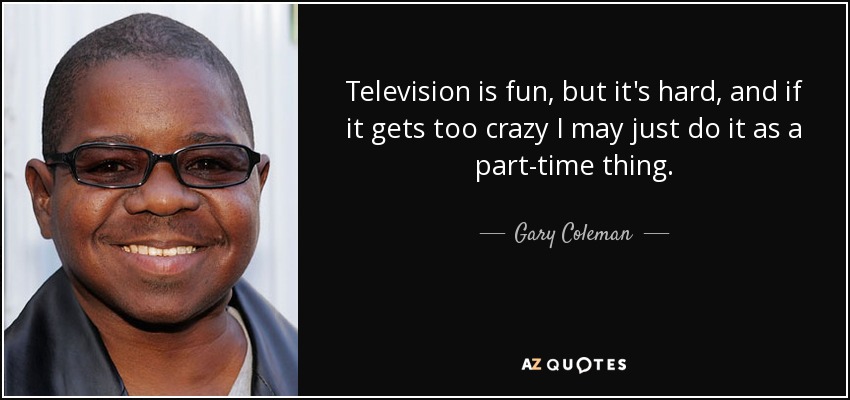 Television is fun, but it's hard, and if it gets too crazy I may just do it as a part-time thing. - Gary Coleman
