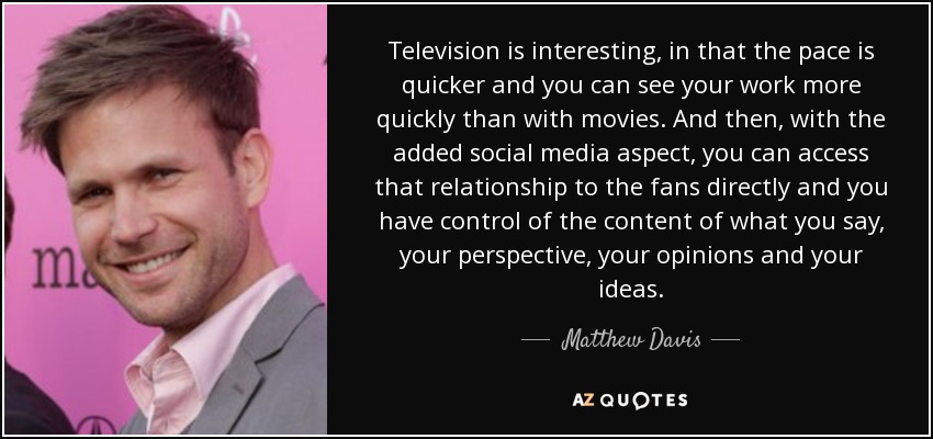 Television is interesting, in that the pace is quicker and you can see your work more quickly than with movies. And then, with the added social media aspect, you can access that relationship to the fans directly and you have control of the content of what you say, your perspective, your opinions and your ideas. - Matthew Davis