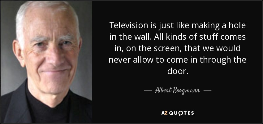 Television is just like making a hole in the wall. All kinds of stuff comes in, on the screen, that we would never allow to come in through the door. - Albert Borgmann