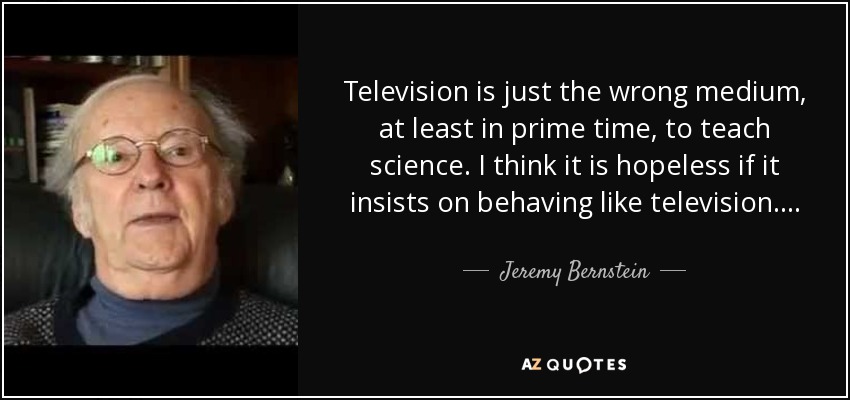 Television is just the wrong medium, at least in prime time, to teach science. I think it is hopeless if it insists on behaving like television. . . . - Jeremy Bernstein