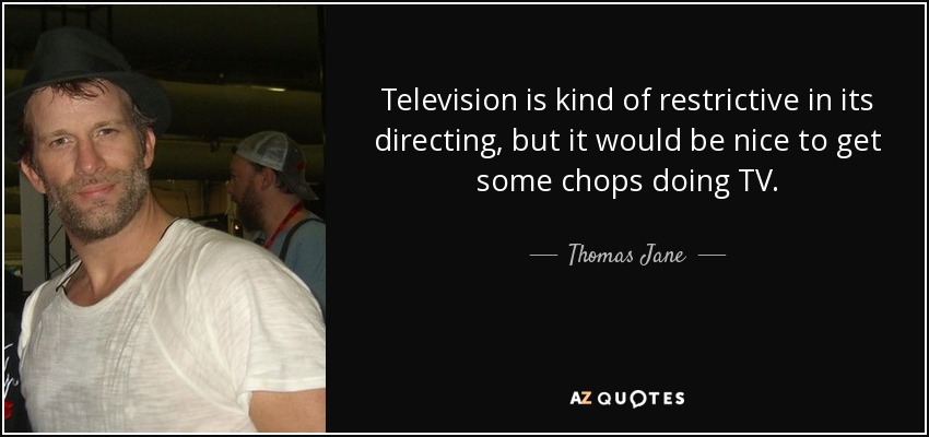 Television is kind of restrictive in its directing, but it would be nice to get some chops doing TV. - Thomas Jane