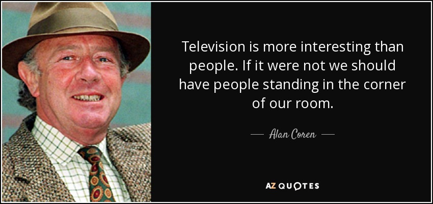 Television is more interesting than people. If it were not we should have people standing in the corner of our room. - Alan Coren