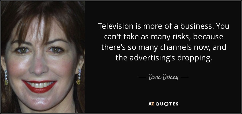 Television is more of a business. You can't take as many risks, because there's so many channels now, and the advertising's dropping. - Dana Delany