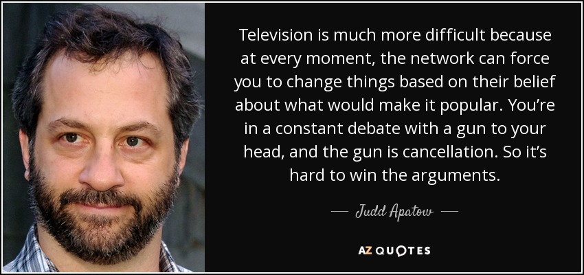 Television is much more difficult because at every moment, the network can force you to change things based on their belief about what would make it popular. You’re in a constant debate with a gun to your head, and the gun is cancellation. So it’s hard to win the arguments. - Judd Apatow