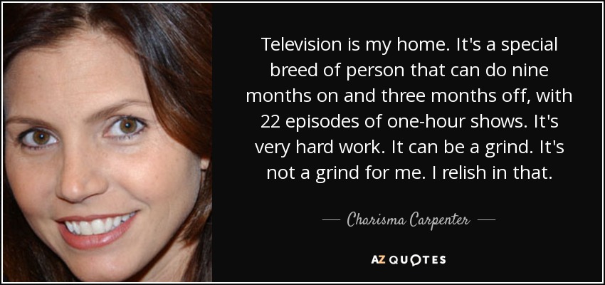 Television is my home. It's a special breed of person that can do nine months on and three months off, with 22 episodes of one-hour shows. It's very hard work. It can be a grind. It's not a grind for me. I relish in that. - Charisma Carpenter