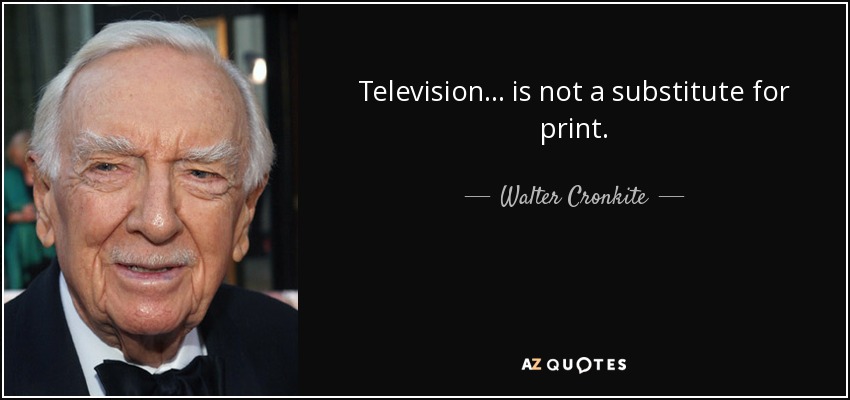 Television... is not a substitute for print. - Walter Cronkite