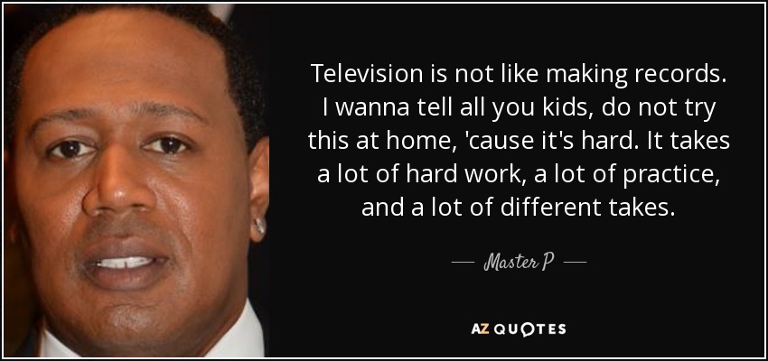 Television is not like making records. I wanna tell all you kids, do not try this at home, 'cause it's hard. It takes a lot of hard work, a lot of practice, and a lot of different takes. - Master P