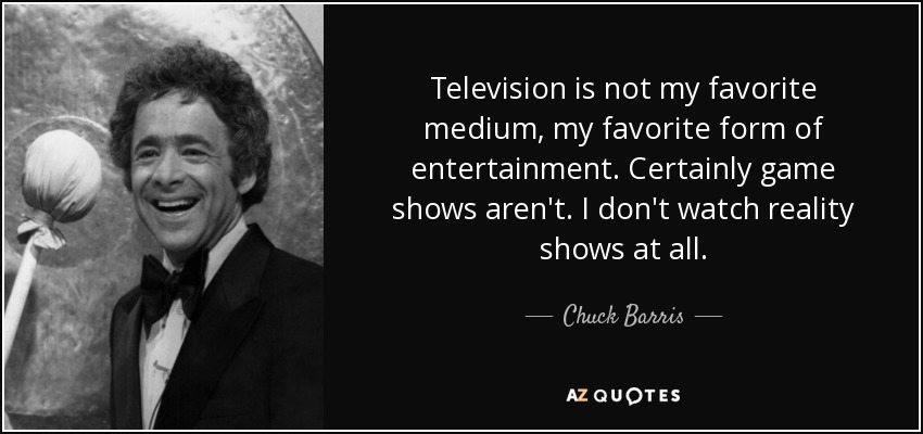 Television is not my favorite medium, my favorite form of entertainment. Certainly game shows aren't. I don't watch reality shows at all. - Chuck Barris