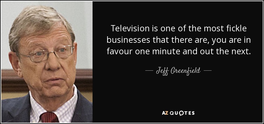Television is one of the most fickle businesses that there are, you are in favour one minute and out the next. - Jeff Greenfield