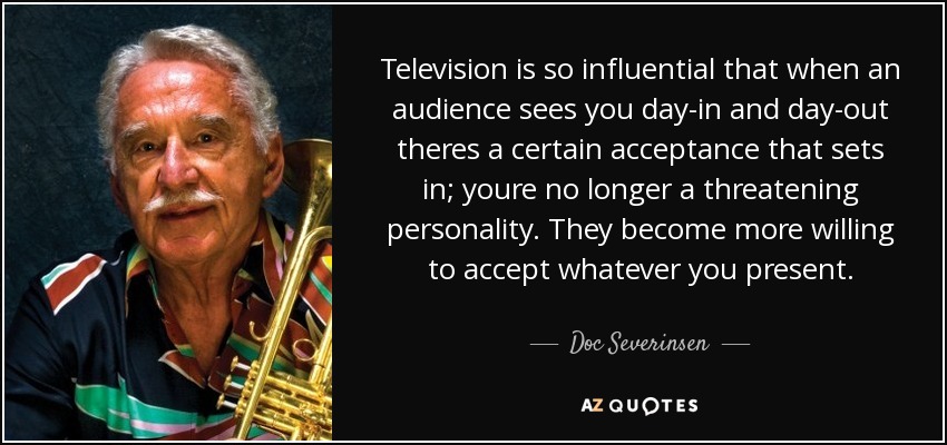 Television is so influential that when an audience sees you day-in and day-out theres a certain acceptance that sets in; youre no longer a threatening personality. They become more willing to accept whatever you present. - Doc Severinsen