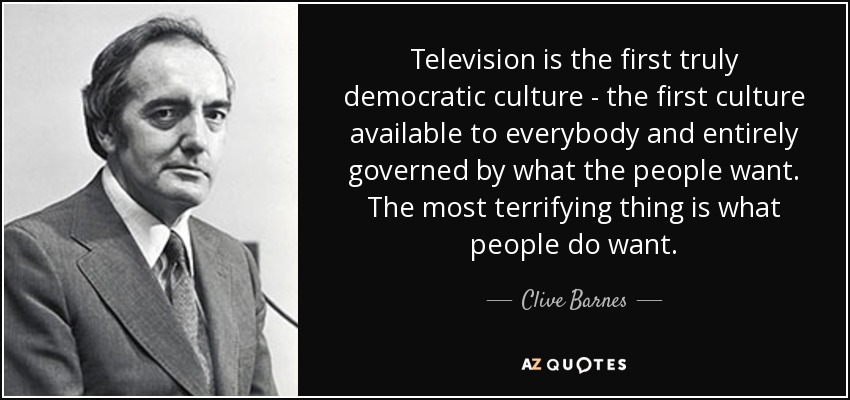 Television is the first truly democratic culture - the first culture available to everybody and entirely governed by what the people want. The most terrifying thing is what people do want. - Clive Barnes