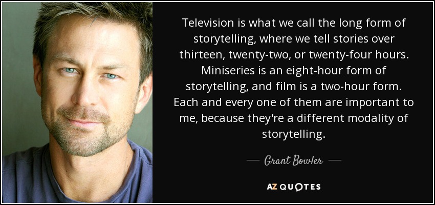 Television is what we call the long form of storytelling, where we tell stories over thirteen, twenty-two, or twenty-four hours. Miniseries is an eight-hour form of storytelling, and film is a two-hour form. Each and every one of them are important to me, because they're a different modality of storytelling. - Grant Bowler