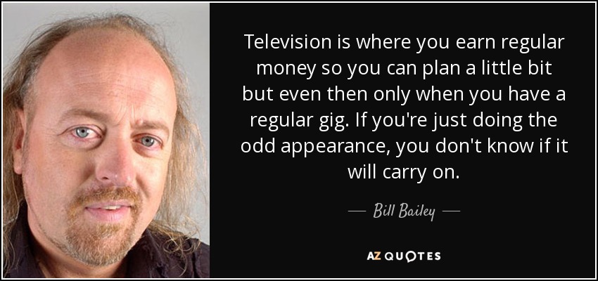 Television is where you earn regular money so you can plan a little bit but even then only when you have a regular gig. If you're just doing the odd appearance, you don't know if it will carry on. - Bill Bailey
