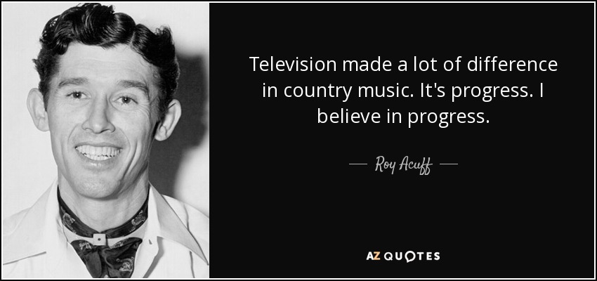 Television made a lot of difference in country music. It's progress. I believe in progress. - Roy Acuff