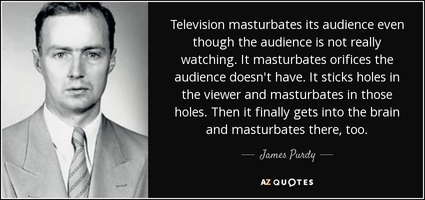 Television masturbates its audience even though the audience is not really watching. It masturbates orifices the audience doesn't have. It sticks holes in the viewer and masturbates in those holes. Then it finally gets into the brain and masturbates there, too. - James Purdy