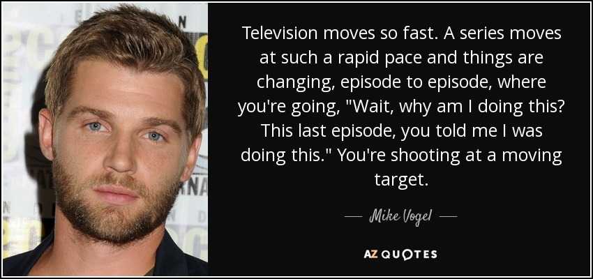 Television moves so fast. A series moves at such a rapid pace and things are changing, episode to episode, where you're going, 