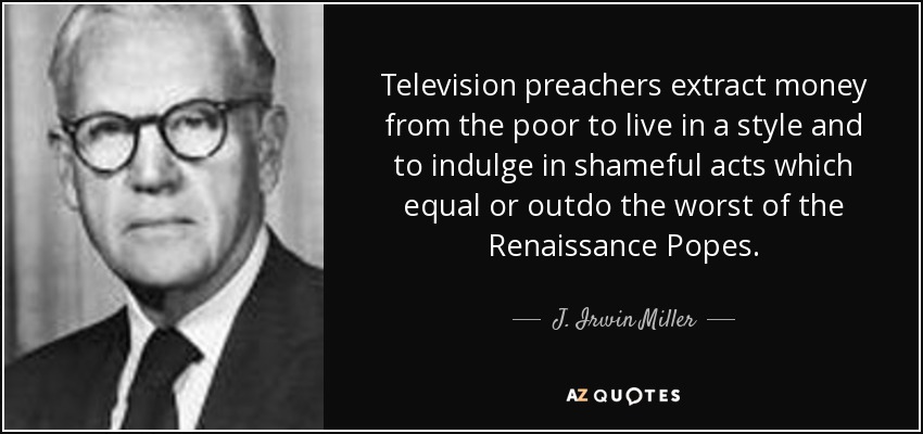Television preachers extract money from the poor to live in a style and to indulge in shameful acts which equal or outdo the worst of the Renaissance Popes. - J. Irwin Miller