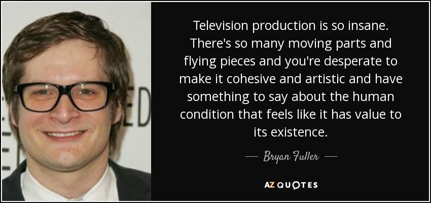 Television production is so insane. There's so many moving parts and flying pieces and you're desperate to make it cohesive and artistic and have something to say about the human condition that feels like it has value to its existence. - Bryan Fuller