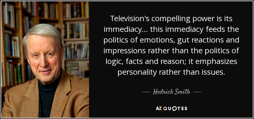 Television's compelling power is its immediacy . .. this immediacy feeds the politics of emotions, gut reactions and impressions rather than the politics of logic, facts and reason; it emphasizes personality rather than issues. - Hedrick Smith