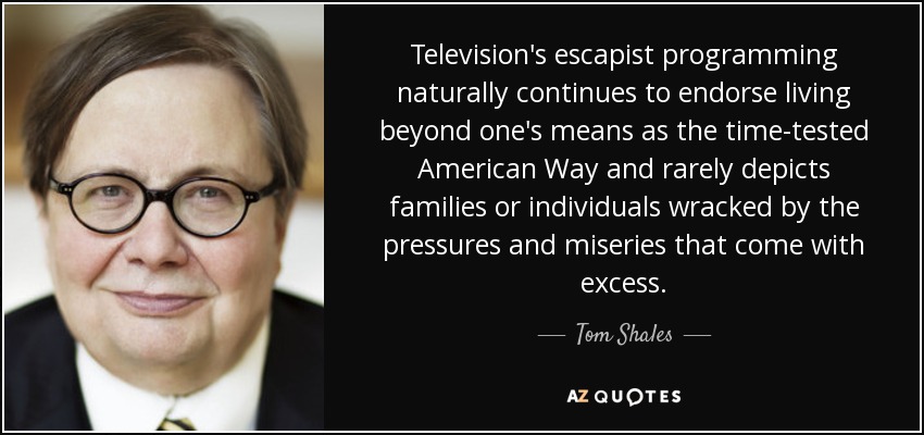 Television's escapist programming naturally continues to endorse living beyond one's means as the time-tested American Way and rarely depicts families or individuals wracked by the pressures and miseries that come with excess. - Tom Shales