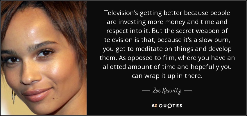Television's getting better because people are investing more money and time and respect into it. But the secret weapon of television is that, because it's a slow burn, you get to meditate on things and develop them. As opposed to film, where you have an allotted amount of time and hopefully you can wrap it up in there. - Zoe Kravitz