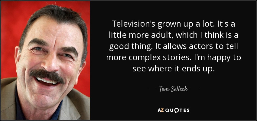 Television's grown up a lot. It's a little more adult, which I think is a good thing. It allows actors to tell more complex stories. I'm happy to see where it ends up. - Tom Selleck