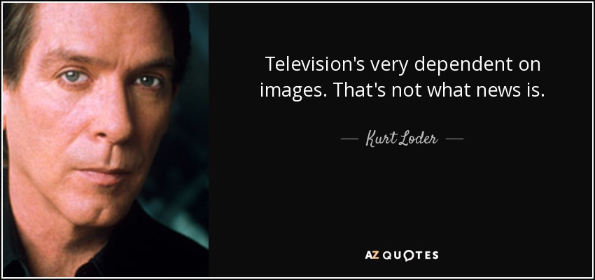 Television's very dependent on images. That's not what news is. - Kurt Loder