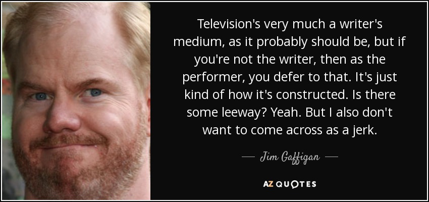 Television's very much a writer's medium, as it probably should be, but if you're not the writer, then as the performer, you defer to that. It's just kind of how it's constructed. Is there some leeway? Yeah. But I also don't want to come across as a jerk. - Jim Gaffigan