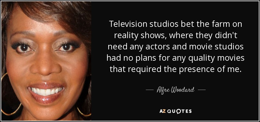 Television studios bet the farm on reality shows, where they didn't need any actors and movie studios had no plans for any quality movies that required the presence of me. - Alfre Woodard
