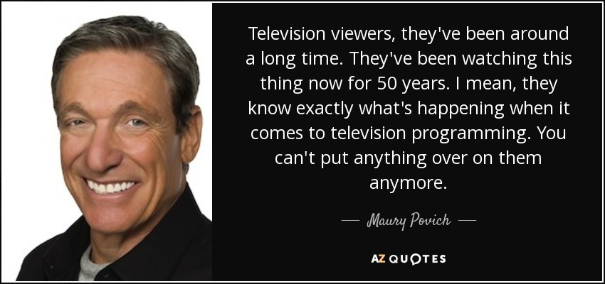 Television viewers, they've been around a long time. They've been watching this thing now for 50 years. I mean, they know exactly what's happening when it comes to television programming. You can't put anything over on them anymore. - Maury Povich