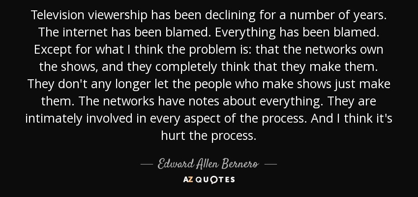 Television viewership has been declining for a number of years. The internet has been blamed. Everything has been blamed. Except for what I think the problem is: that the networks own the shows, and they completely think that they make them. They don't any longer let the people who make shows just make them. The networks have notes about everything. They are intimately involved in every aspect of the process. And I think it's hurt the process. - Edward Allen Bernero