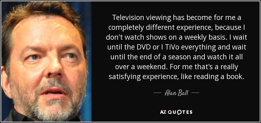 Television viewing has become for me a completely different experience, because I don't watch shows on a weekly basis. I wait until the DVD or I TiVo everything and wait until the end of a season and watch it all over a weekend. For me that's a really satisfying experience, like reading a book. - Alan Ball