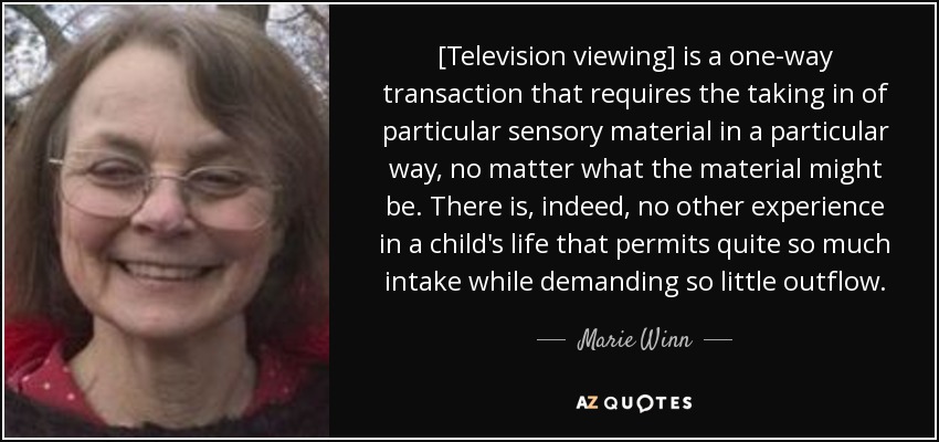 [Television viewing] is a one-way transaction that requires the taking in of particular sensory material in a particular way, no matter what the material might be. There is, indeed, no other experience in a child's life that permits quite so much intake while demanding so little outflow. - Marie Winn