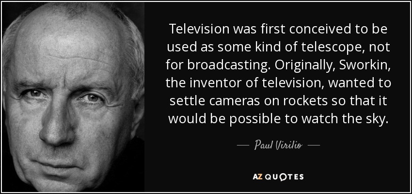 Television was first conceived to be used as some kind of telescope, not for broadcasting. Originally, Sworkin, the inventor of television, wanted to settle cameras on rockets so that it would be possible to watch the sky. - Paul Virilio