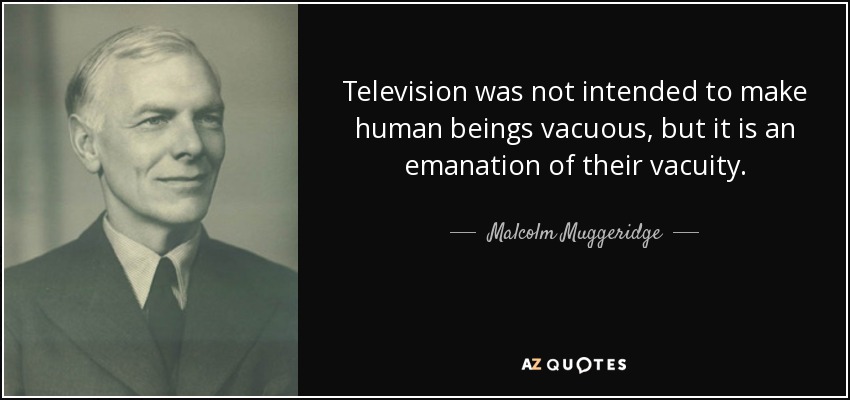 Television was not intended to make human beings vacuous, but it is an emanation of their vacuity. - Malcolm Muggeridge